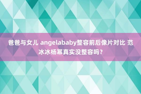 爸爸与女儿 angelababy整容前后像片对比 范冰冰杨幂真实没整容吗?