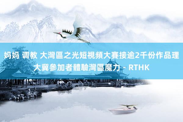 妈妈 调教 大灣區之光短視頻大賽接逾2千份作品 理大冀參加者體驗灣區魔力 - RTHK