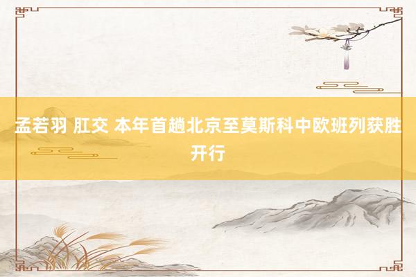 孟若羽 肛交 本年首趟北京至莫斯科中欧班列获胜开行