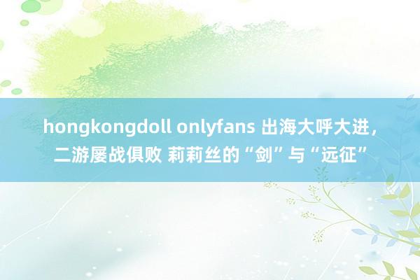 hongkongdoll onlyfans 出海大呼大进，二游屡战俱败 莉莉丝的“剑”与“远征”