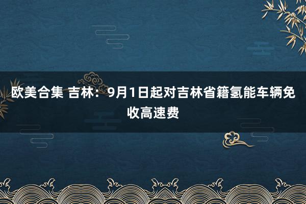 欧美合集 吉林：9月1日起对吉林省籍氢能车辆免收高速费