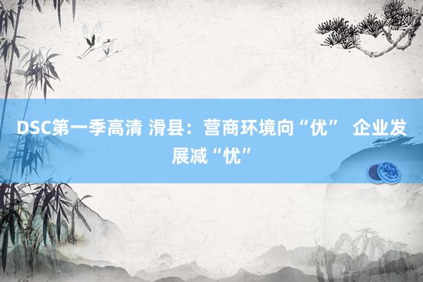 DSC第一季高清 滑县：营商环境向“优”  企业发展减“忧”
