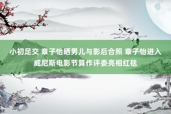 小初足交 章子怡晒男儿与影后合照 章子怡进入威尼斯电影节算作评委亮相红毯