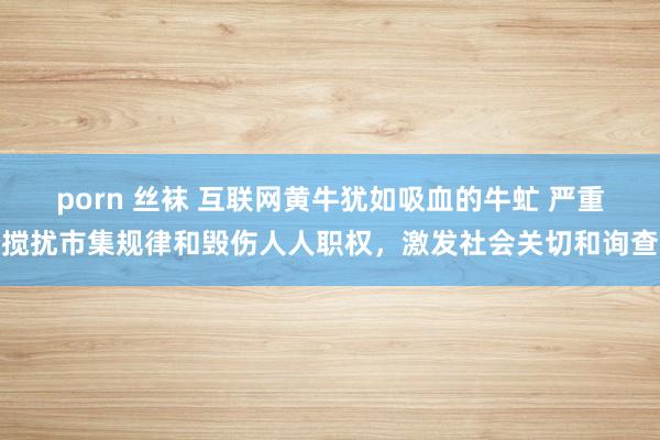 porn 丝袜 互联网黄牛犹如吸血的牛虻 严重搅扰市集规律和毁伤人人职权，激发社会关切和询查