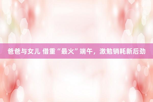 爸爸与女儿 借重“最火”端午，激勉销耗新后劲