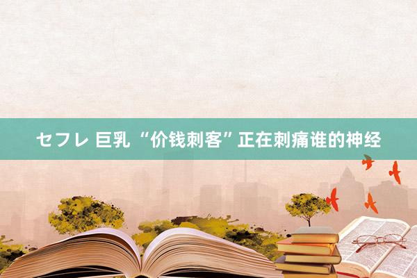 セフレ 巨乳 “价钱刺客”正在刺痛谁的神经