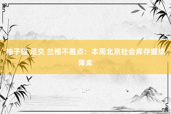 柚子猫 足交 兰格不雅点：本周北京社会库存握续降库