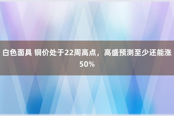 白色面具 铜价处于22周高点，高盛预测至少还能涨50%