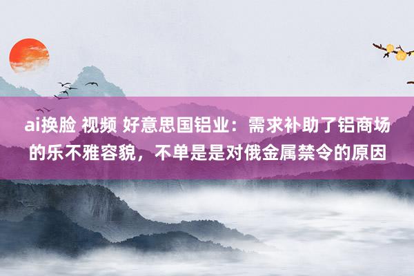 ai换脸 视频 好意思国铝业：需求补助了铝商场的乐不雅容貌，不单是是对俄金属禁令的原因