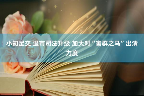 小初足交 退市司法升级 加大对“害群之马”出清力度
