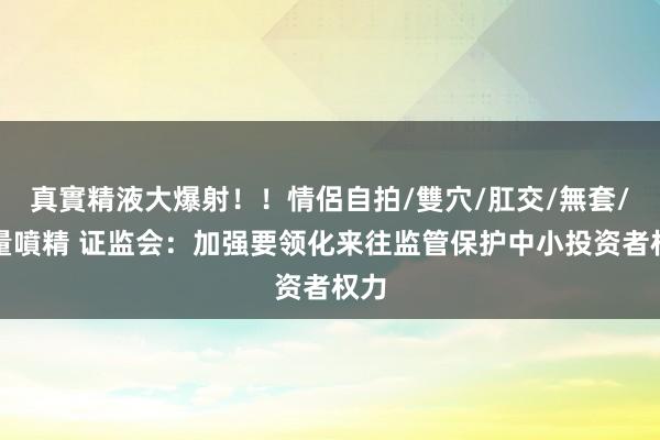 真實精液大爆射！！情侶自拍/雙穴/肛交/無套/大量噴精 证监会：加强要领化来往监管保护中小投资者权力