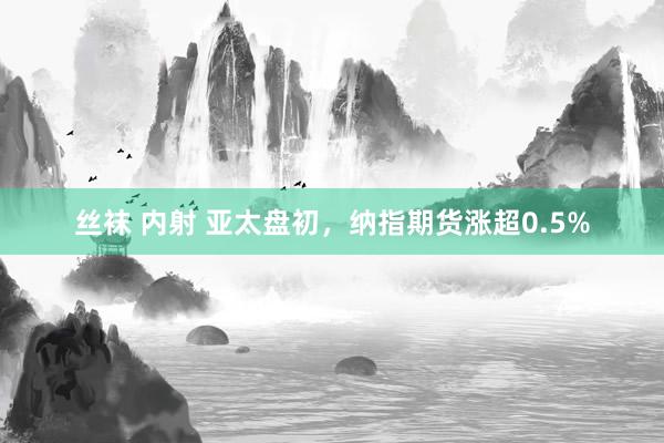 丝袜 内射 亚太盘初，纳指期货涨超0.5%