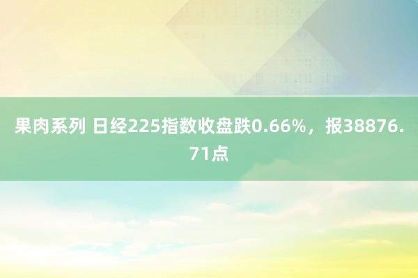 果肉系列 日经225指数收盘跌0.66%，报38876.71点