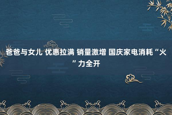 爸爸与女儿 优惠拉满 销量激增 国庆家电消耗“火”力全开