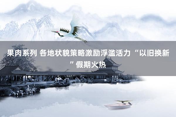 果肉系列 各地状貌策略激励浮滥活力 “以旧换新”假期火热