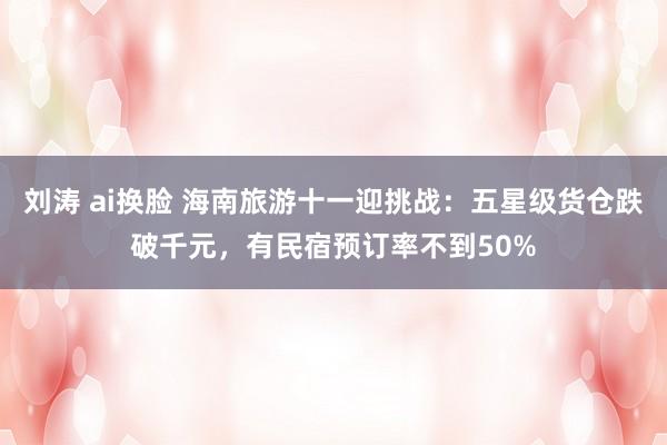 刘涛 ai换脸 海南旅游十一迎挑战：五星级货仓跌破千元，有民宿预订率不到50%