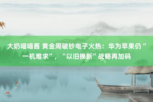 大奶喵喵酱 黄金周破钞电子火热：华为苹果仍“一机难求”，“以旧换新”战略再加码