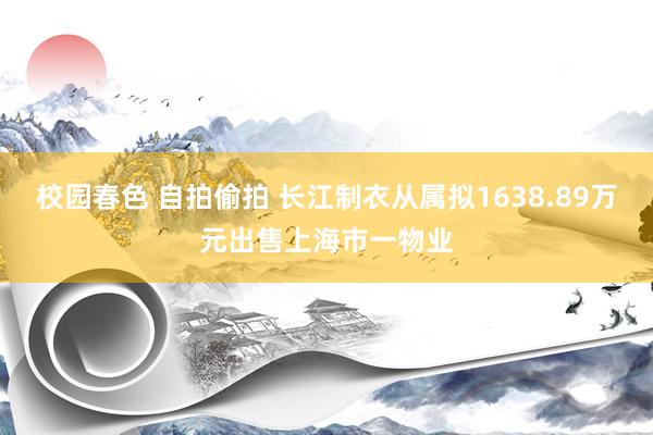 校园春色 自拍偷拍 长江制衣从属拟1638.89万元出售上海市一物业