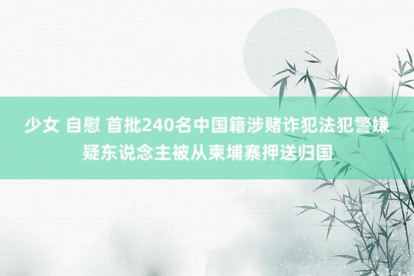 少女 自慰 首批240名中国籍涉赌诈犯法犯警嫌疑东说念主被从柬埔寨押送归国