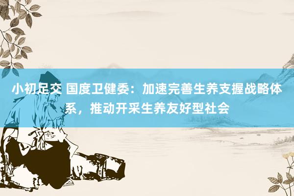 小初足交 国度卫健委：加速完善生养支握战略体系，推动开采生养友好型社会