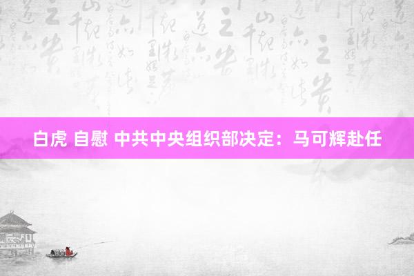 白虎 自慰 中共中央组织部决定：马可辉赴任