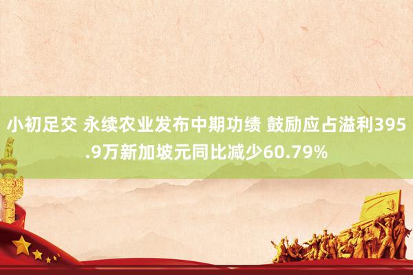小初足交 永续农业发布中期功绩 鼓励应占溢利395.9万新加坡元同比减少60.79%