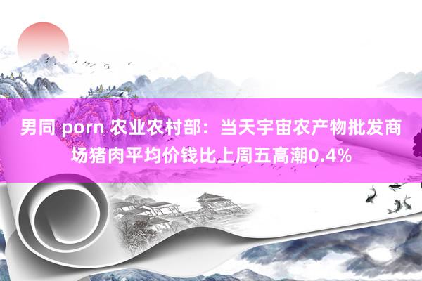 男同 porn 农业农村部：当天宇宙农产物批发商场猪肉平均价钱比上周五高潮0.4%
