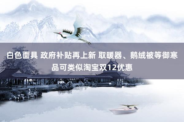 白色面具 政府补贴再上新 取暖器、鹅绒被等御寒品可类似淘宝双12优惠