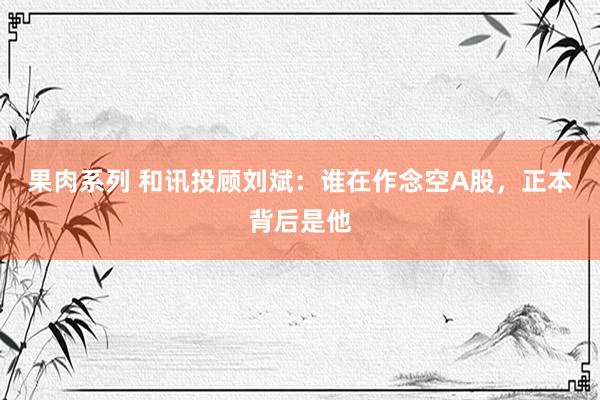 果肉系列 和讯投顾刘斌：谁在作念空A股，正本背后是他