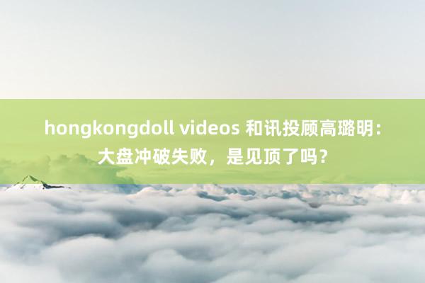 hongkongdoll videos 和讯投顾高璐明：大盘冲破失败，是见顶了吗？