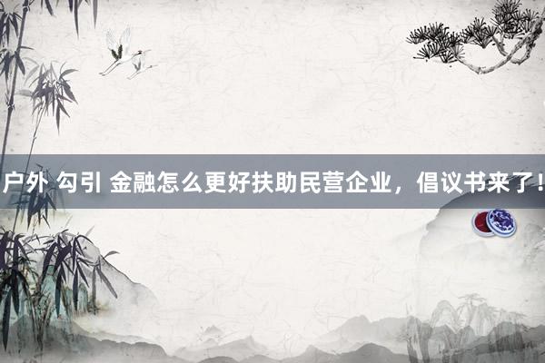 户外 勾引 金融怎么更好扶助民营企业，倡议书来了！