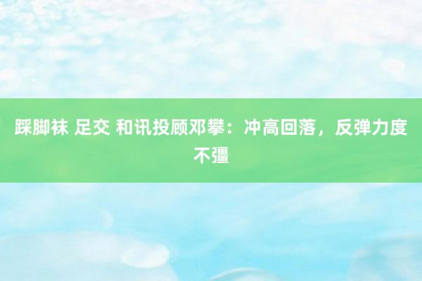 踩脚袜 足交 和讯投顾邓攀：冲高回落，反弹力度不彊